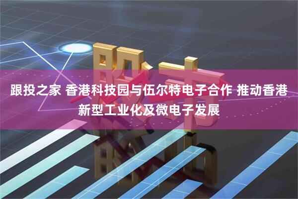 跟投之家 香港科技园与伍尔特电子合作 推动香港新型工业化及微电子发展