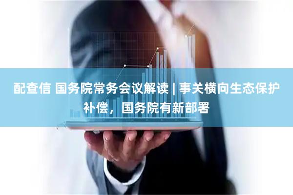 配查信 国务院常务会议解读 | 事关横向生态保护补偿，国务院有新部署