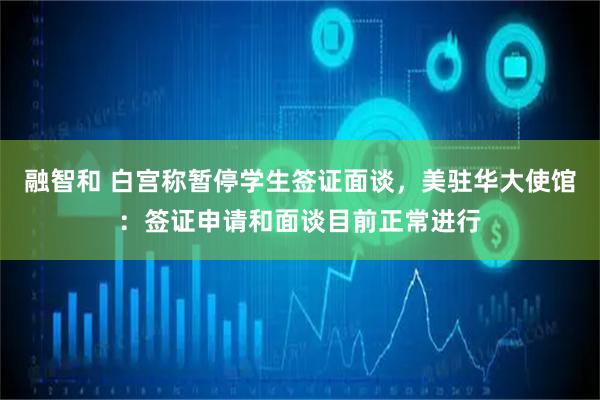 融智和 白宫称暂停学生签证面谈，美驻华大使馆：签证申请和面谈目前正常进行