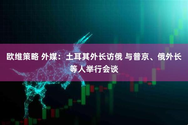 欧维策略 外媒：土耳其外长访俄 与普京、俄外长等人举行会谈
