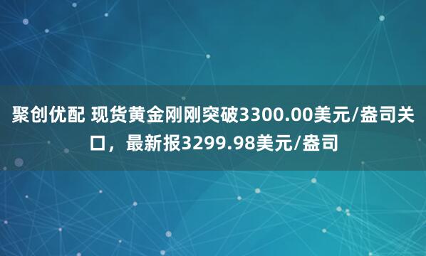 聚创优配 现货黄金刚刚突破3300.00美元/盎司关口，最新报3299.98美元/盎司
