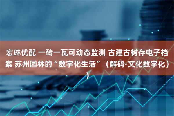 宏琳优配 一砖一瓦可动态监测 古建古树存电子档案 苏州园林的“数字化生活”（解码·文化数字化）