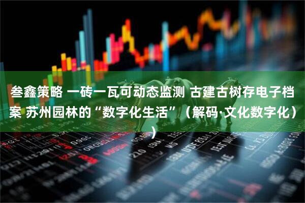 叁鑫策略 一砖一瓦可动态监测 古建古树存电子档案 苏州园林的“数字化生活”（解码·文化数字化）