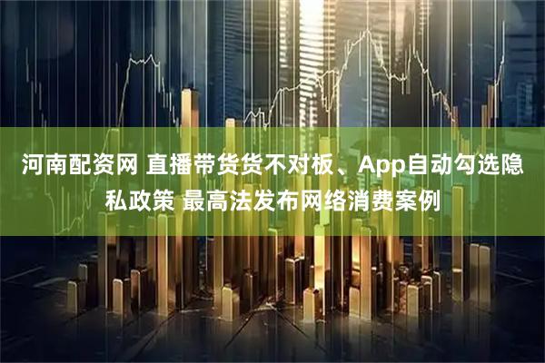 河南配资网 直播带货货不对板、App自动勾选隐私政策 最高法发布网络消费案例