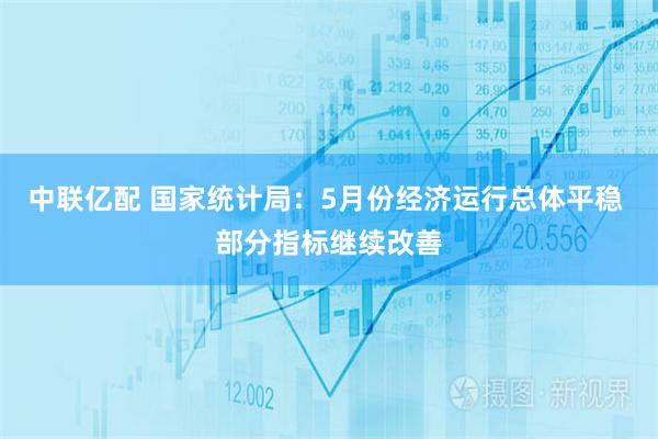 中联亿配 国家统计局：5月份经济运行总体平稳 部分指标继续改善