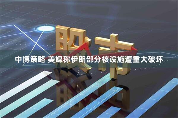 中博策略 美媒称伊朗部分核设施遭重大破坏
