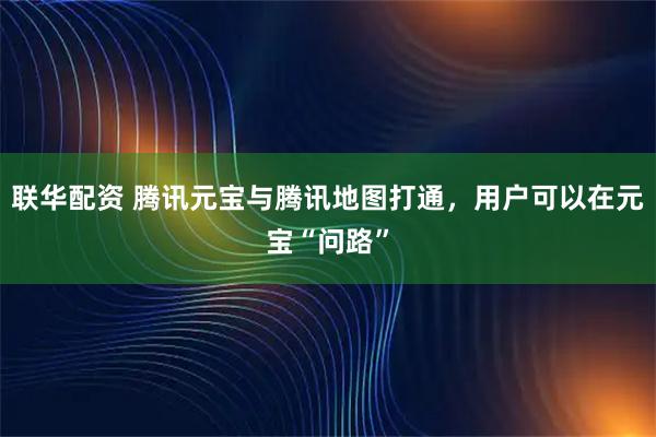联华配资 腾讯元宝与腾讯地图打通，用户可以在元宝“问路”
