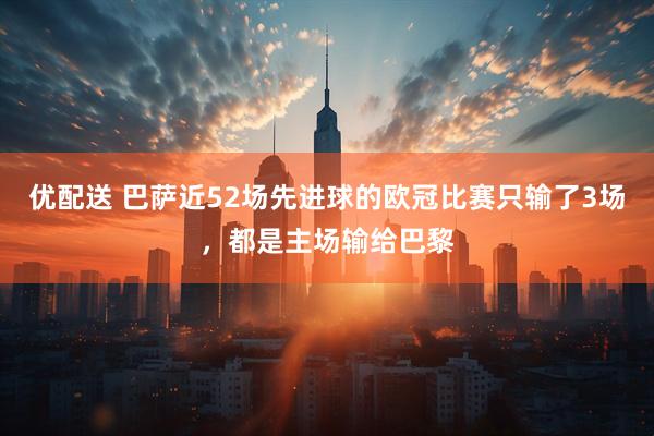 优配送 巴萨近52场先进球的欧冠比赛只输了3场，都是主场输给巴黎