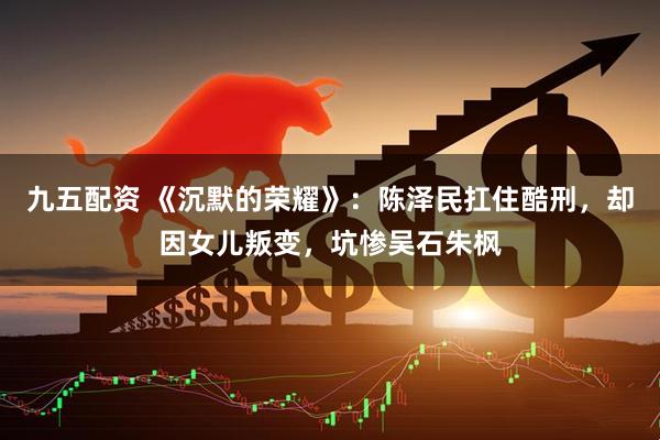 九五配资 《沉默的荣耀》：陈泽民扛住酷刑，却因女儿叛变，坑惨吴石朱枫