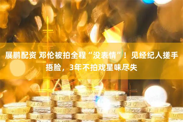 展鹏配资 邓伦被拍全程“没表情”！见经纪人搓手捂脸，3年不拍戏星味尽失