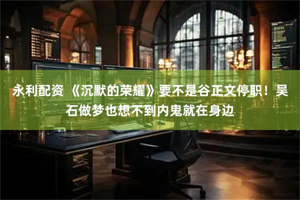 永利配资 《沉默的荣耀》要不是谷正文停职！吴石做梦也想不到内鬼就在身边
