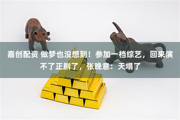 嘉创配资 做梦也没想到！参加一档综艺，回来演不了正剧了，张晚意：天塌了