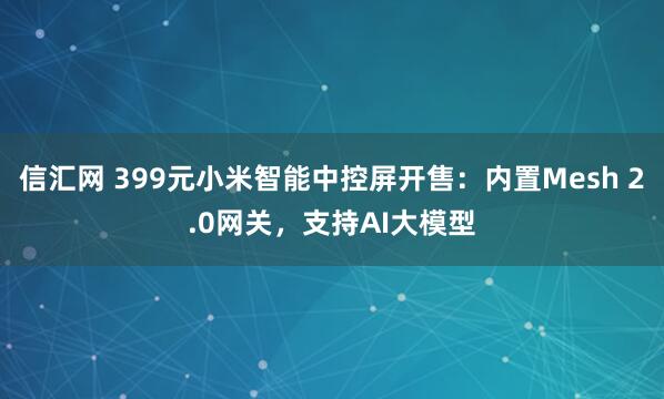 信汇网 399元小米智能中控屏开售:内置Mesh 2.0网关,支持AI大模型