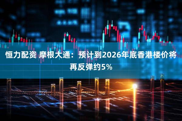 恒力配资 摩根大通:预计到2026年底香港楼价将再反弹约5%
