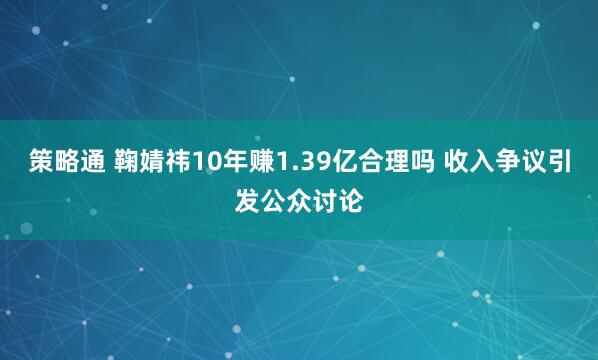 策略通 鞠婧祎10年赚1.39亿合理吗 收入争议引发公众讨论