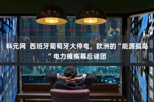 科元网 西班牙葡萄牙大停电,欧洲的“能源孤岛”电力瘫痪幕后谜团
