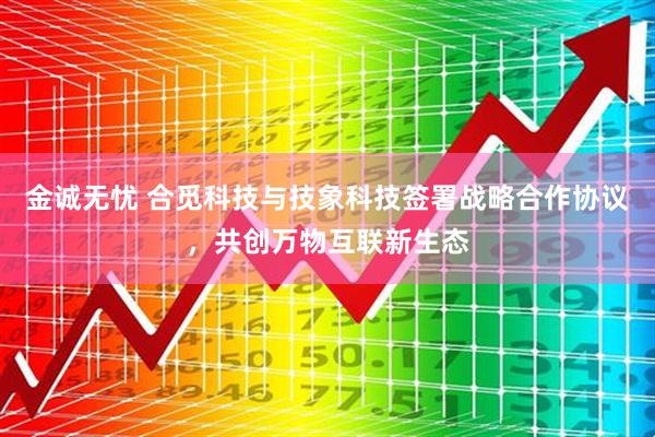 金诚无忧 合觅科技与技象科技签署战略合作协议，共创万物互联新生态