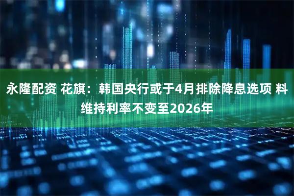 永隆配资 花旗：韩国央行或于4月排除降息选项 料维持利率不变至2026年