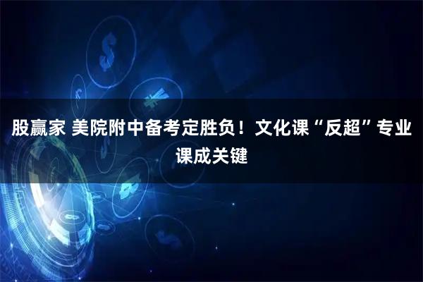 股赢家 美院附中备考定胜负!文化课“反超”专业课成关键
