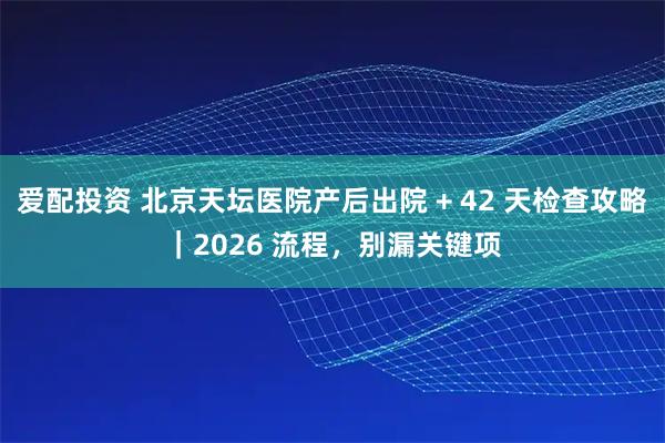 爱配投资 北京天坛医院产后出院 + 42 天检查攻略｜2026 流程，别漏关键项