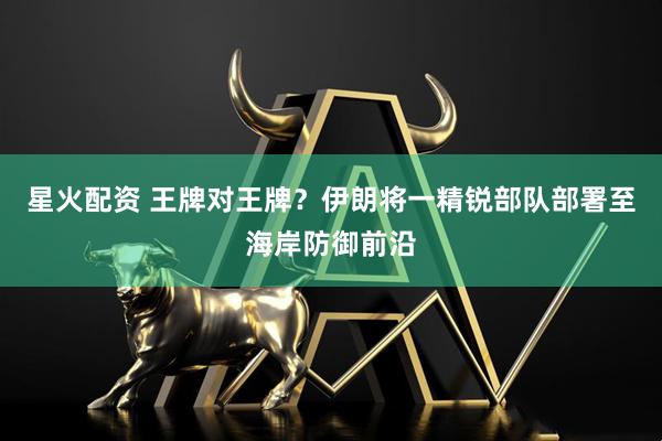 星火配资 王牌对王牌？伊朗将一精锐部队部署至海岸防御前沿
