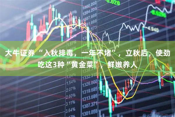 大牛证券 “入秋排毒，一年不堵”，立秋后，使劲吃这3种“黄金菜”，鲜嫩养人